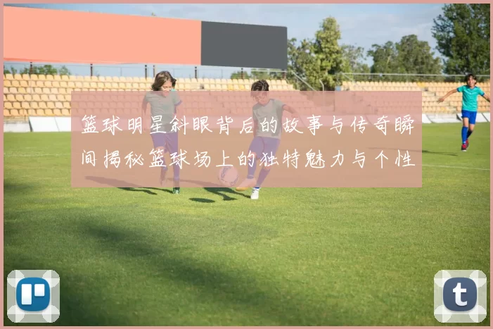 篮球明星斜眼背后的故事与传奇瞬间揭秘篮球场上的独特魅力与个性风采