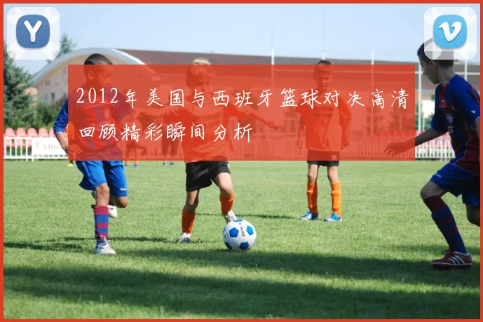 2012年美国与西班牙篮球对决高清回顾精彩瞬间分析