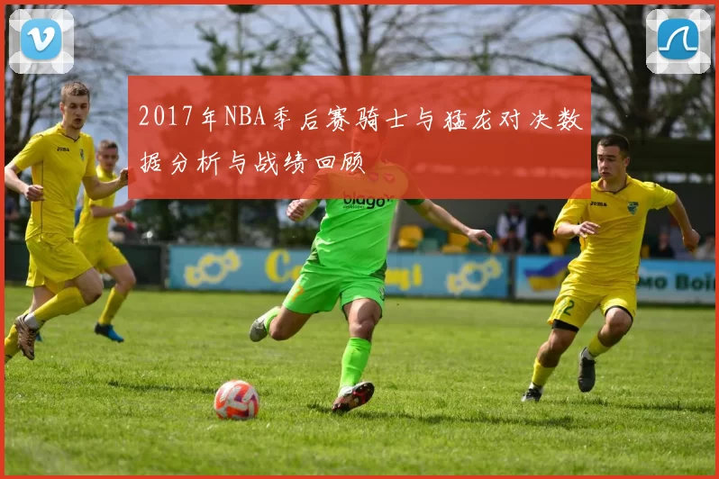 2017年NBA季后赛骑士与猛龙对决数据分析与战绩回顾