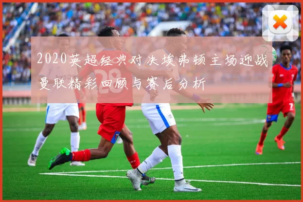 2020英超经典对决埃弗顿主场迎战曼联精彩回顾与赛后分析