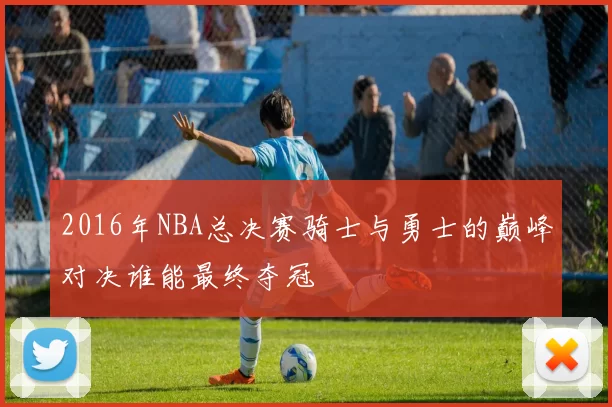 2016年NBA总决赛骑士与勇士的巅峰对决谁能最终夺冠