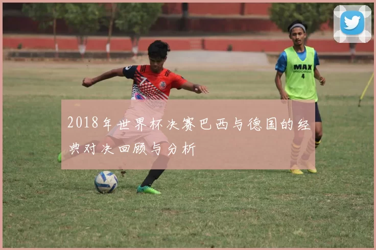 2018年世界杯决赛巴西与德国的经典对决回顾与分析