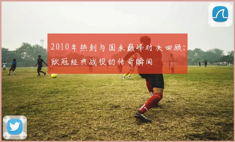 2010年热刺与国米巅峰对决回顾：欧冠经典战役的传奇瞬间