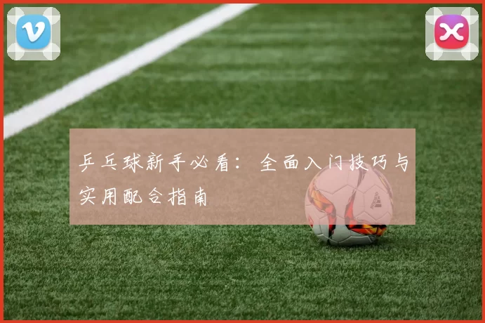 乒乓球新手必看：全面入门技巧与实用配合指南
