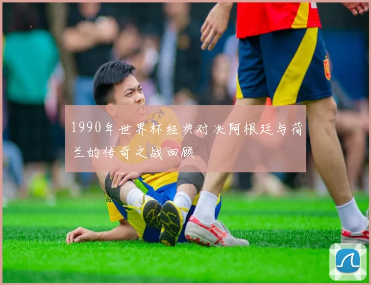 1990年世界杯经典对决阿根廷与荷兰的传奇之战回顾