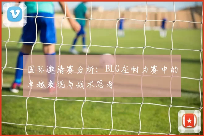 国际邀请赛分析：BLG在耐力赛中的卓越表现与战术思考